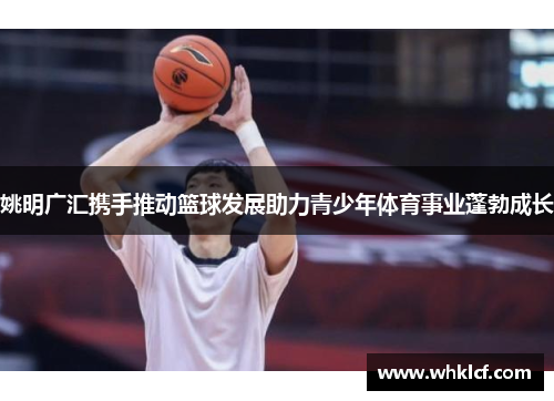 姚明广汇携手推动篮球发展助力青少年体育事业蓬勃成长