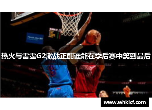 热火与雷霆G2激战正酣谁能在季后赛中笑到最后